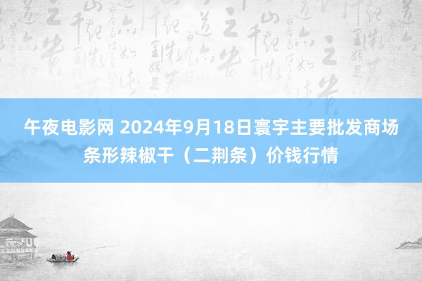 午夜电影网 2024年9月18日寰宇主要批发商场条形辣椒干（二荆条）价钱行情