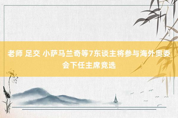 老师 足交 小萨马兰奇等7东谈主将参与海外奥委会下任主席竞选