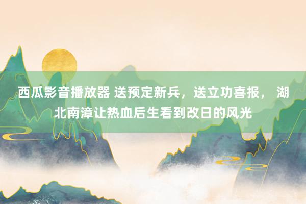西瓜影音播放器 送预定新兵，送立功喜报， 湖北南漳让热血后生看到改日的风光