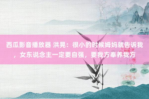西瓜影音播放器 洪晃：很小的时候姆妈就告诉我，女东说念主一定要自强，要我方奉养我方