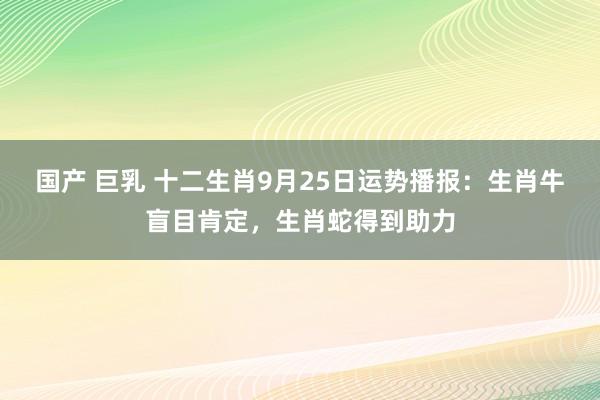 国产 巨乳 十二生肖9月25日运势播报：生肖牛盲目肯定，生肖蛇得到助力