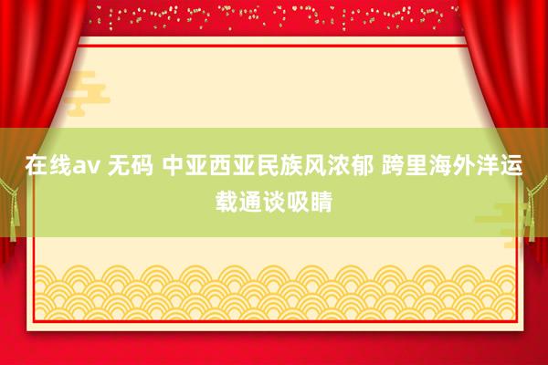 在线av 无码 中亚西亚民族风浓郁 跨里海外洋运载通谈吸睛