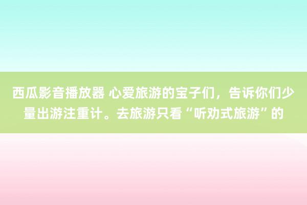 西瓜影音播放器 心爱旅游的宝子们，告诉你们少量出游注重计。去旅游只看“听劝式旅游”的