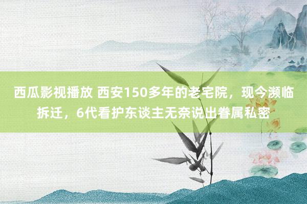 西瓜影视播放 西安150多年的老宅院，现今濒临拆迁，6代看护东谈主无奈说出眷属私密