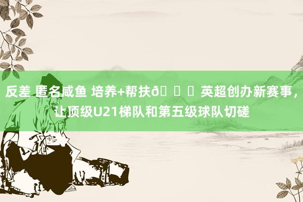 反差 匿名咸鱼 培养+帮扶👍英超创办新赛事，让顶级U21梯队和第五级球队切磋