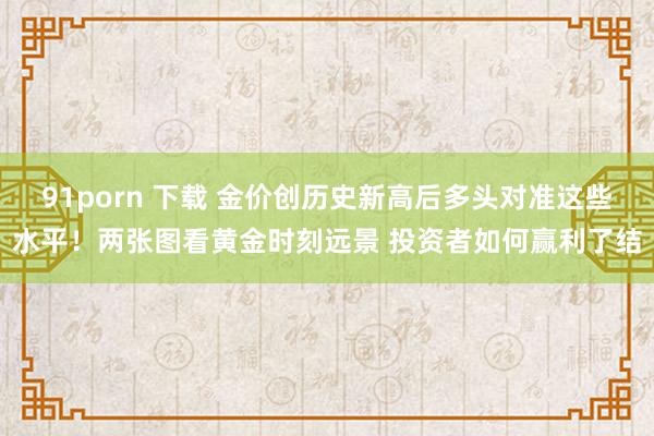 91porn 下载 金价创历史新高后多头对准这些水平！两张图看黄金时刻远景 投资者如何赢利了结