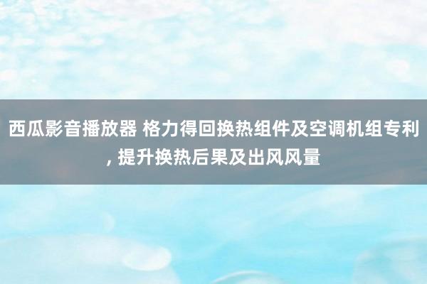 西瓜影音播放器 格力得回换热组件及空调机组专利， 提升换热后果及出风风量