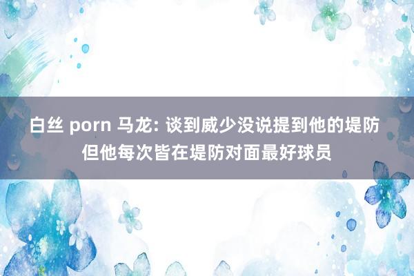 白丝 porn 马龙: 谈到威少没说提到他的堤防 但他每次皆在堤防对面最好球员