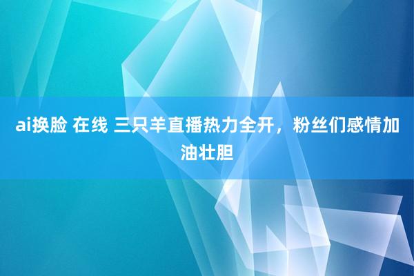 ai换脸 在线 三只羊直播热力全开，粉丝们感情加油壮胆