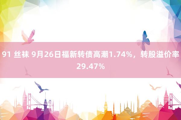 91 丝袜 9月26日福新转债高潮1.74%，转股溢价率29.47%