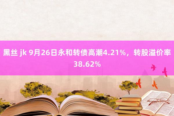 黑丝 jk 9月26日永和转债高潮4.21%，转股溢价率38.62%