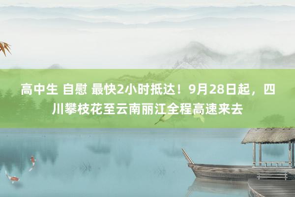 高中生 自慰 最快2小时抵达！9月28日起，四川攀枝花至云南丽江全程高速来去