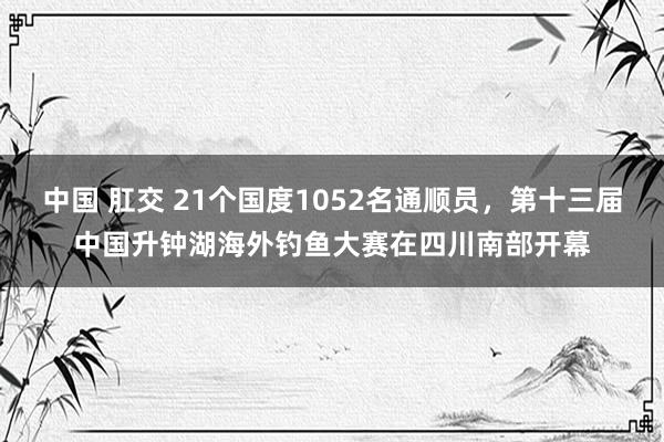中国 肛交 21个国度1052名通顺员，第十三届中国升钟湖海外钓鱼大赛在四川南部开幕