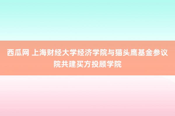 西瓜网 上海财经大学经济学院与猫头鹰基金参议院共建买方投顾学院