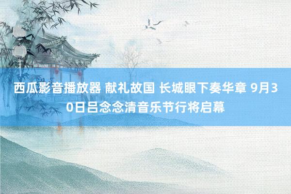 西瓜影音播放器 献礼故国 长城眼下奏华章 9月30日吕念念清音乐节行将启幕