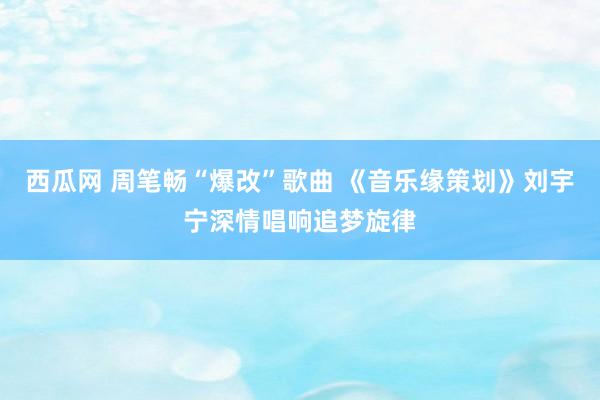 西瓜网 周笔畅“爆改”歌曲 《音乐缘策划》刘宇宁深情唱响追梦旋律