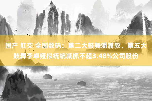 国产 肛交 全国数码：第二大鼓舞潘浦敦、第五大鼓舞李卓娅拟统统减抓不超3.48%公司股份