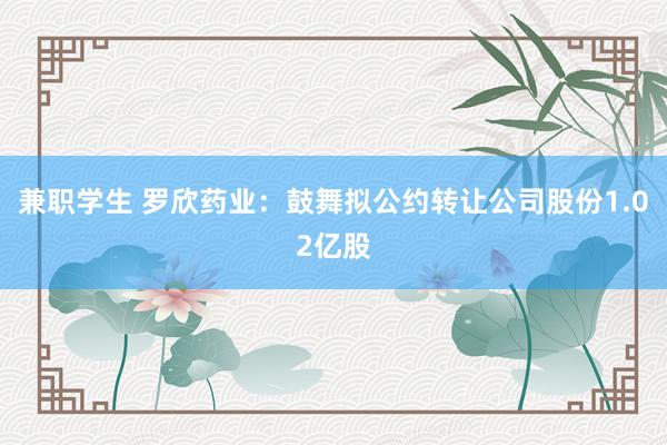 兼职学生 罗欣药业：鼓舞拟公约转让公司股份1.02亿股