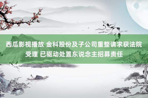 西瓜影视播放 金科股份及子公司重整请求获法院受理 已驱动处置东说念主招募责任