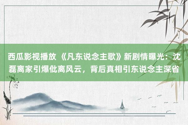 西瓜影视播放 《凡东说念主歌》新剧情曝光：沈磊离家引爆仳离风云，背后真相引东说念主深省