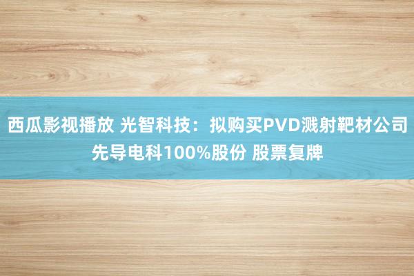 西瓜影视播放 光智科技：拟购买PVD溅射靶材公司先导电科100%股份 股票复牌
