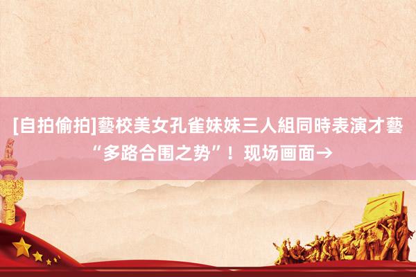 [自拍偷拍]藝校美女孔雀妹妹三人組同時表演才藝 “多路合围之势”！现场画面→