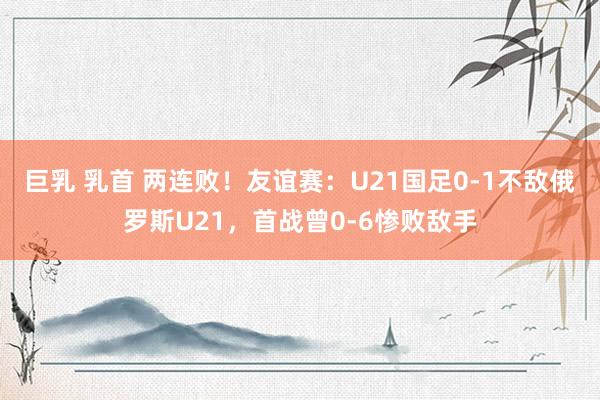 巨乳 乳首 两连败！友谊赛：U21国足0-1不敌俄罗斯U21，首战曾0-6惨败敌手