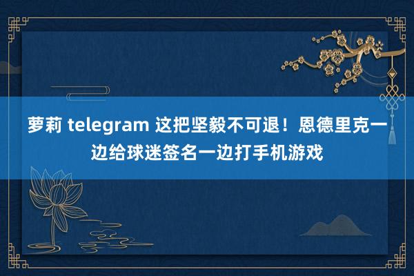 萝莉 telegram 这把坚毅不可退！恩德里克一边给球迷签名一边打手机游戏