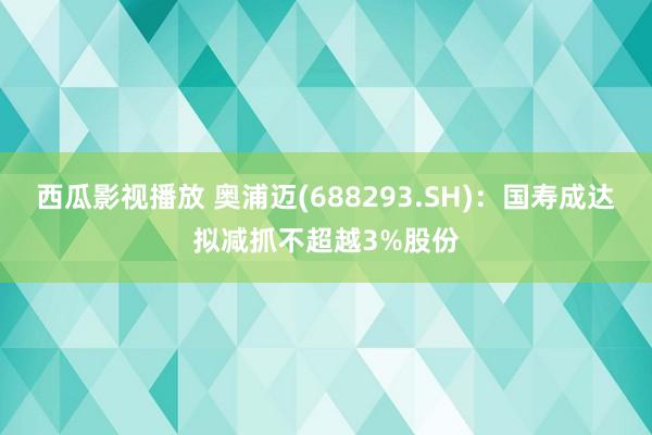 西瓜影视播放 奥浦迈(688293.SH)：国寿成达拟减抓不超越3%股份