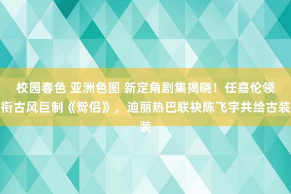 校园春色 亚洲色图 新定角剧集揭晓！任嘉伦领衔古风巨制《鸳侣》，迪丽热巴联袂陈飞宇共绘古装