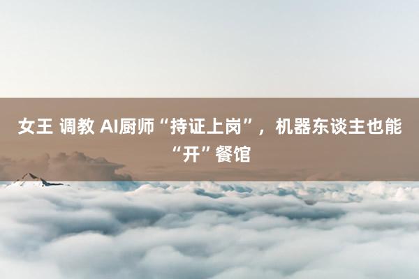 女王 调教 AI厨师“持证上岗”，机器东谈主也能“开”餐馆