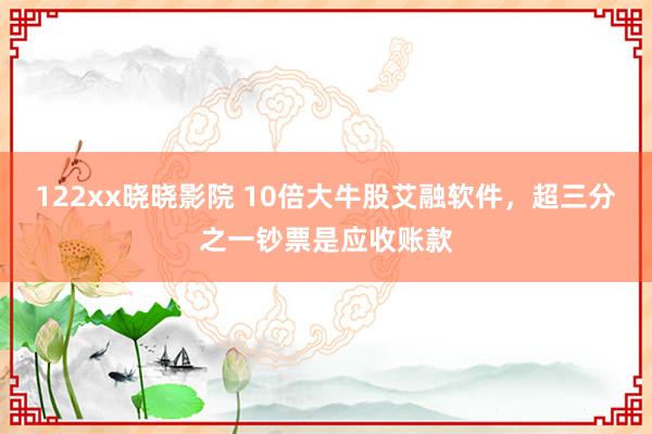 122xx晓晓影院 10倍大牛股艾融软件，超三分之一钞票是应收账款