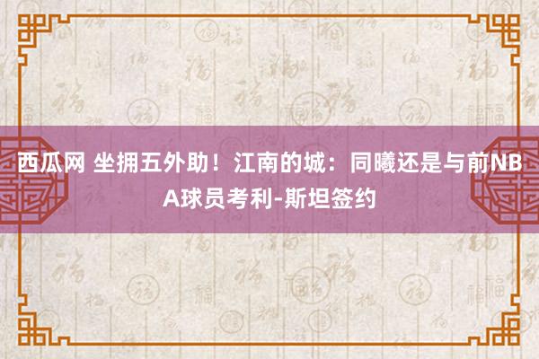 西瓜网 坐拥五外助！江南的城：同曦还是与前NBA球员考利-斯坦签约