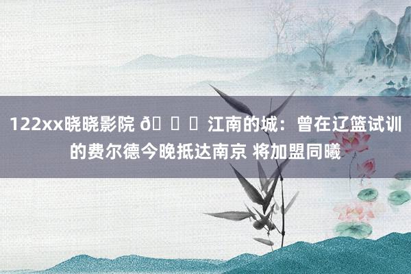 122xx晓晓影院 👀江南的城：曾在辽篮试训的费尔德今晚抵达南京 将加盟同曦