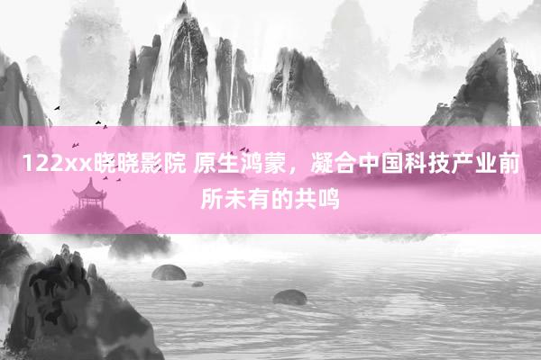 122xx晓晓影院 原生鸿蒙，凝合中国科技产业前所未有的共鸣