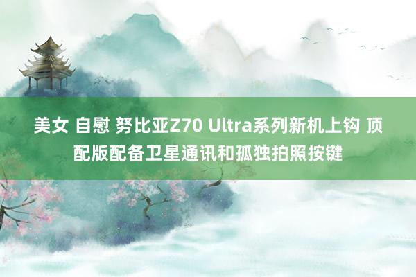 美女 自慰 努比亚Z70 Ultra系列新机上钩 顶配版配备卫星通讯和孤独拍照按键