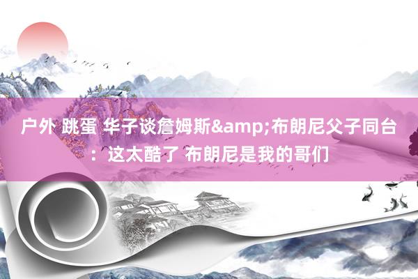 户外 跳蛋 华子谈詹姆斯&布朗尼父子同台：这太酷了 布朗尼是我的哥们