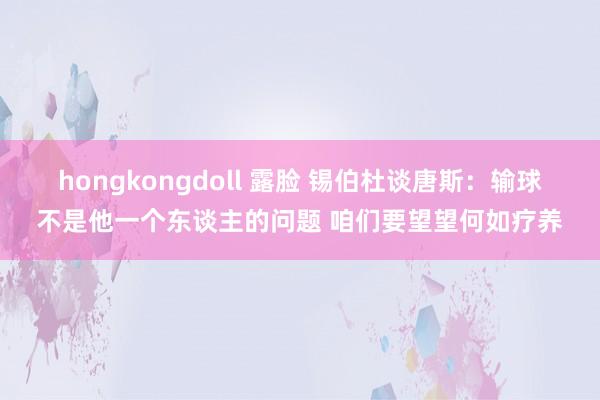 hongkongdoll 露脸 锡伯杜谈唐斯：输球不是他一个东谈主的问题 咱们要望望何如疗养