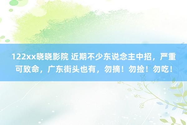 122xx晓晓影院 近期不少东说念主中招，严重可致命，广东街头也有，勿摘！勿捡！勿吃！