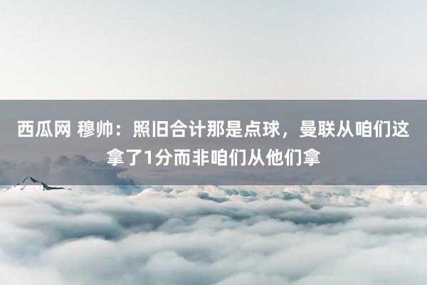 西瓜网 穆帅：照旧合计那是点球，曼联从咱们这拿了1分而非咱们从他们拿