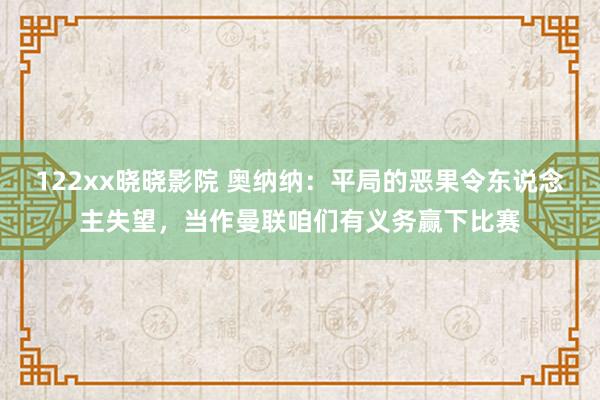 122xx晓晓影院 奥纳纳：平局的恶果令东说念主失望，当作曼联咱们有义务赢下比赛