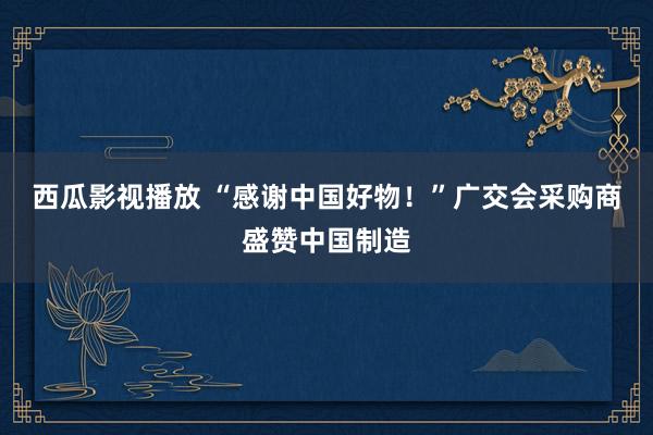 西瓜影视播放 “感谢中国好物！”广交会采购商盛赞中国制造