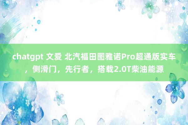 chatgpt 文爱 北汽福田图雅诺Pro超通版实车，侧滑门，先行者，搭载2.0T柴油能源