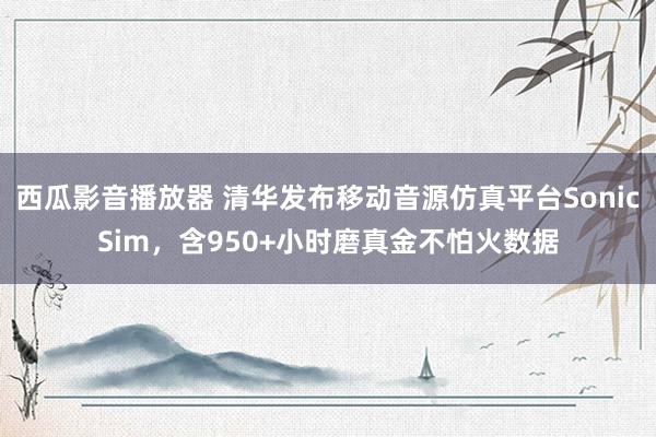 西瓜影音播放器 清华发布移动音源仿真平台SonicSim，含950+小时磨真金不怕火数据