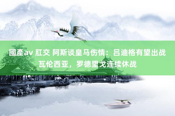國產av 肛交 阿斯谈皇马伤情：吕迪格有望出战瓦伦西亚，罗德里戈连续休战