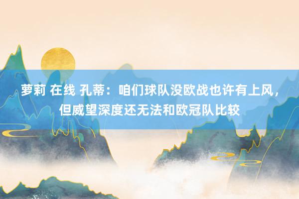 萝莉 在线 孔蒂：咱们球队没欧战也许有上风，但威望深度还无法和欧冠队比较