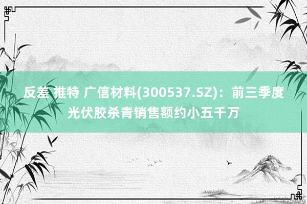 反差 推特 广信材料(300537.SZ)：前三季度光伏胶杀青销售额约小五千万