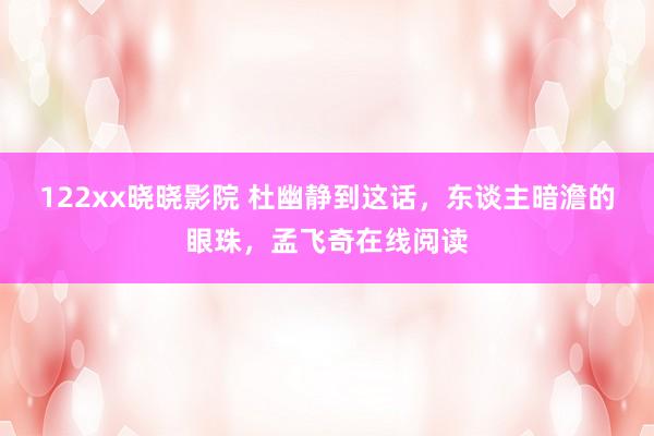 122xx晓晓影院 杜幽静到这话，东谈主暗澹的眼珠，孟飞奇在线阅读