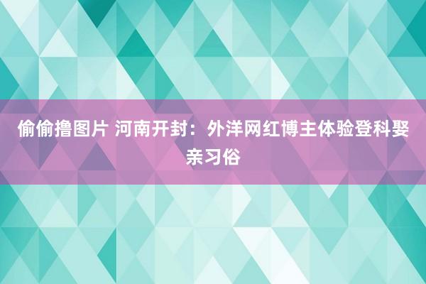 偷偷撸图片 河南开封：外洋网红博主体验登科娶亲习俗