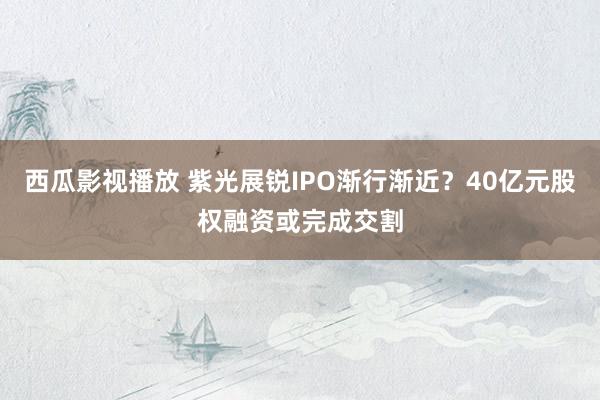 西瓜影视播放 紫光展锐IPO渐行渐近？40亿元股权融资或完成交割